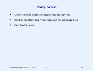 Proxy Access

d Allows speciﬁc clients to access speciﬁc services
d Handles problems like virus detection on incoming ﬁles
d Uses bastion host




Internetworking With TCP/IP vol 1 -- Part 30        29        2005
 
