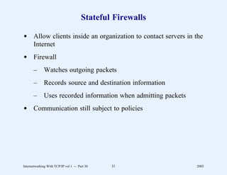 Stateful Firewalls

d Allow clients inside an organization to contact servers in the
  Internet
d Firewall
       –      Watches outgoing packets
       –      Records source and destination information
       –      Uses recorded information when admitting packets
d Communication still subject to policies




Internetworking With TCP/IP vol 1 -- Part 30   31                2005
 