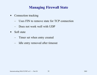 Managing Firewall State

d Connection tracking
       –      Uses FIN to remove state for TCP connection
       –      Does not work well with UDP
d Soft state
       –      Timer set when entry created
       –      Idle entry removed after timeout




Internetworking With TCP/IP vol 1 -- Part 30   32           2005
 