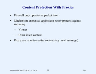 Content Protection With Proxies

d Firewall only operates at packet level
d Mechanism known as application proxy protects against
  incoming
       –      Viruses
       –      Other illicit content
d Proxy can examine entire content (e.g., mail message)




Internetworking With TCP/IP vol 1 -- Part 30   33         2005
 