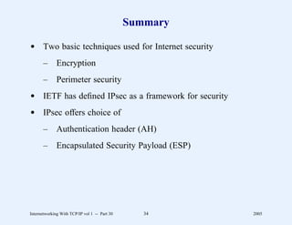 Summary

d Two basic techniques used for Internet security
       –      Encryption
       –      Perimeter security
d IETF has deﬁned IPsec as a framework for security
d IPsec offers choice of
       –      Authentication header (AH)
       –      Encapsulated Security Payload (ESP)




Internetworking With TCP/IP vol 1 -- Part 30      34     2005
 