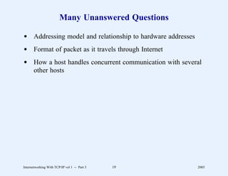 Many Unanswered Questions

d Addressing model and relationship to hardware addresses
d Format of packet as it travels through Internet
d How a host handles concurrent communication with several
  other hosts




Internetworking With TCP/IP vol 1 -- Part 3   19            2005
 
