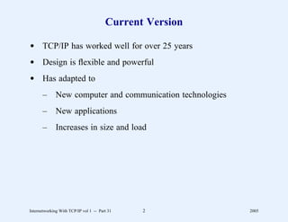 Current Version

d TCP/IP has worked well for over 25 years
d Design is ﬂexible and powerful
d Has adapted to
       –      New computer and communication technologies
       –      New applications
       –      Increases in size and load




Internetworking With TCP/IP vol 1 -- Part 31   2            2005
 