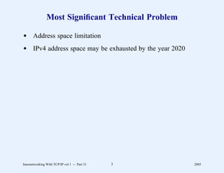 Most Signiﬁcant Technical Problem

d Address space limitation
d IPv4 address space may be exhausted by the year 2020




Internetworking With TCP/IP vol 1 -- Part 31   3         2005
 