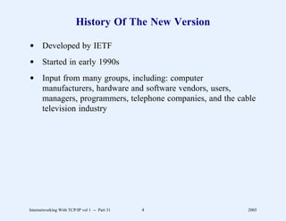 History Of The New Version

d Developed by IETF
d Started in early 1990s
d Input from many groups, including: computer
  manufacturers, hardware and software vendors, users,
  managers, programmers, telephone companies, and the cable
  television industry




Internetworking With TCP/IP vol 1 -- Part 31   4         2005
 