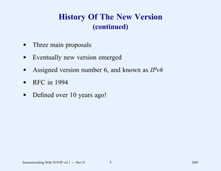 History Of The New Version
                                               (continued)

d Three main proposals
d Eventually new version emerged
d Assigned version number 6, and known as IPv6
d RFC in 1994
d Deﬁned over 10 years ago!




Internetworking With TCP/IP vol 1 -- Part 31        5        2005
 