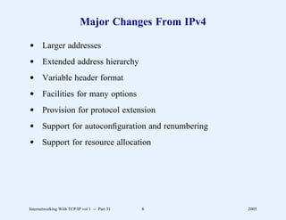 Major Changes From IPv4

d Larger addresses
d Extended address hierarchy
d Variable header format
d Facilities for many options
d Provision for protocol extension
d Support for autoconﬁguration and renumbering
d Support for resource allocation




Internetworking With TCP/IP vol 1 -- Part 31   6     2005
 