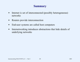 Summary

d Internet is set of interconnected (possibly heterogeneous)
  networks
d Routers provide interconnection
d End-user systems are called host computers
d Internetworking introduces abstractions that hide details of
  underlying networks




Internetworking With TCP/IP vol 1 -- Part 3      20            2005
 