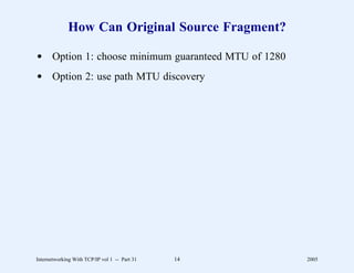 How Can Original Source Fragment?

d Option 1: choose minimum guaranteed MTU of 1280
d Option 2: use path MTU discovery




Internetworking With TCP/IP vol 1 -- Part 31   14   2005
 