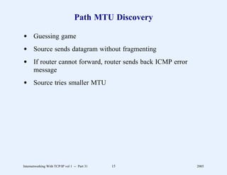 Path MTU Discovery

d Guessing game
d Source sends datagram without fragmenting
d If router cannot forward, router sends back ICMP error
  message
d Source tries smaller MTU




Internetworking With TCP/IP vol 1 -- Part 31   15          2005
 