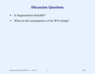 Discussion Questions

d Is fragmentation desirable?
d What are the consequences of the IPv6 design?




Internetworking With TCP/IP vol 1 -- Part 31   17         2005
 