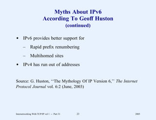 Myths About IPv6
                          According To Geoff Huston
                                               (continued)

d IPv6 provides better support for
       –      Rapid preﬁx renumbering
       –      Multihomed sites
d IPv4 has run out of addresses


Source: G. Huston, ‘‘The Mythology Of IP Version 6,’’ The Internet
Protocol Journal vol. 6:2 (June, 2003)




Internetworking With TCP/IP vol 1 -- Part 31       23           2005
 