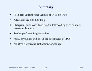 Summary

d IETF has deﬁned next version of IP to be IPv6
d Addresses are 128 bits long
d Datagram starts with base header followed by zero or more
  extension headers
d Sender performs fragmentation
d Many myths abound about the advantages of IPv6
d No strong technical motivation for change




Internetworking With TCP/IP vol 1 -- Part 31      23      2005
 
