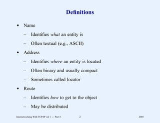 Deﬁnitions

d Name
       –      Identiﬁes what an entity is
       –      Often textual (e.g., ASCII)
d Address
       –      Identiﬁes where an entity is located
       –      Often binary and usually compact
       –      Sometimes called locator
d Route
       –      Identiﬁes how to get to the object
       –      May be distributed
Internetworking With TCP/IP vol 1 -- Part 4       2        2005
 