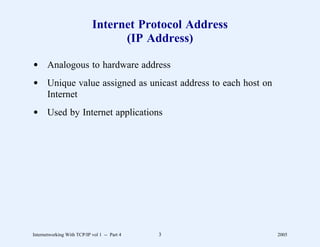 Internet Protocol Address
                                  (IP Address)

d Analogous to hardware address
d Unique value assigned as unicast address to each host on
  Internet
d Used by Internet applications




Internetworking With TCP/IP vol 1 -- Part 4   3              2005
 