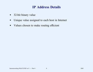 IP Address Details

d 32-bit binary value
d Unique value assigned to each host in Internet
d Values chosen to make routing efﬁcient




Internetworking With TCP/IP vol 1 -- Part 4   4            2005
 
