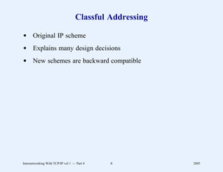 Classful Addressing

d Original IP scheme
d Explains many design decisions
d New schemes are backward compatible




Internetworking With TCP/IP vol 1 -- Part 4   6           2005
 