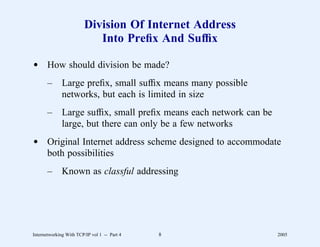 Division Of Internet Address
                           Into Preﬁx And Sufﬁx

d How should division be made?
       –      Large preﬁx, small sufﬁx means many possible
              networks, but each is limited in size
       –      Large sufﬁx, small preﬁx means each network can be
              large, but there can only be a few networks
d Original Internet address scheme designed to accommodate
  both possibilities
       –      Known as classful addressing




Internetworking With TCP/IP vol 1 -- Part 4   8                    2005
 
