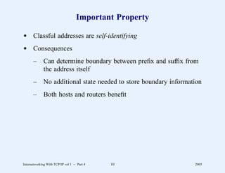Important Property

d Classful addresses are self-identifying
d Consequences
       –      Can determine boundary between preﬁx and sufﬁx from
              the address itself
       –      No additional state needed to store boundary information
       –      Both hosts and routers beneﬁt




Internetworking With TCP/IP vol 1 -- Part 4   10                   2005
 