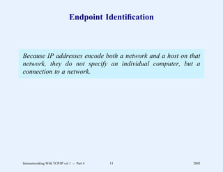 Endpoint Identiﬁcation



Because IP addresses encode both a network and a host on that
network, they do not specify an individual computer, but a
connection to a network.




Internetworking With TCP/IP vol 1 -- Part 4   11          2005
 