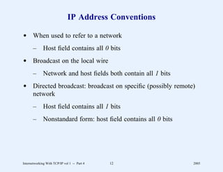 IP Address Conventions

d When used to refer to a network
       –      Host ﬁeld contains all 0 bits
d Broadcast on the local wire
       –      Network and host ﬁelds both contain all 1 bits
d Directed broadcast: broadcast on speciﬁc (possibly remote)
  network
       –      Host ﬁeld contains all 1 bits
       –      Nonstandard form: host ﬁeld contains all 0 bits




Internetworking With TCP/IP vol 1 -- Part 4   12                2005
 