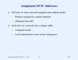 Assignment Of IP Addresses

d All hosts on same network assigned same address preﬁx
       –      Preﬁxes assigned by central authority
       –      Obtained from ISP
d Each host on a network has a unique sufﬁx
       –      Assigned locally
       –      Local administrator must ensure uniqueness




Internetworking With TCP/IP vol 1 -- Part 4   13           2005
 