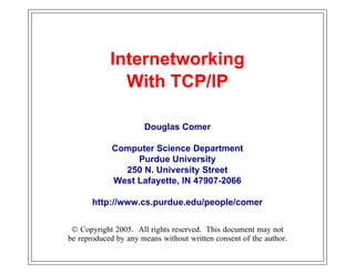 Internetworking
              With TCP/IP

                      Douglas Comer

             Computer Science Department
                  Purdue University
               250 N. University Street
             West Lafayette, IN 47907-2066

       http://www.cs.purdue.edu/people/comer


 © Copyright 2005. All rights reserved. This document may not
be reproduced by any means without written consent of the author.
 