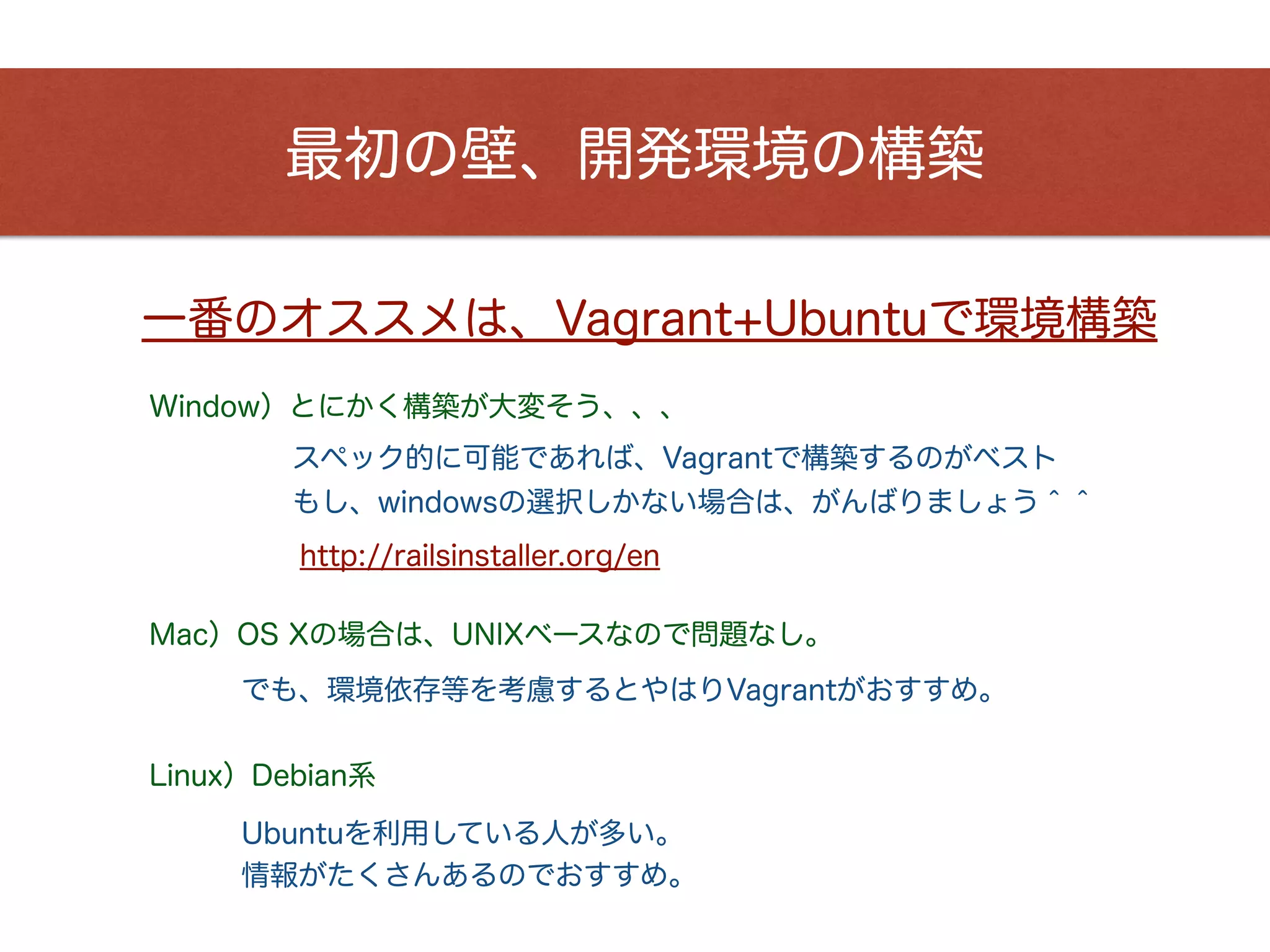 最初の壁、開発環境の構築
一番のオススメは、Vagrant+Ubuntuで環境構築
Window）とにかく構築が大変そう、、、
Mac）OS Xの場合は、UNIXベースなので問題なし。
でも、環境依存等を考慮するとやはりVagrantがおすすめ。
スペック的に可能であれば、Vagrantで構築するのがベスト
http://railsinstaller.org/en
もし、windowsの選択しかない場合は、がんばりましょう＾＾
Linux）Debian系
Ubuntuを利用している人が多い。
情報がたくさんあるのでおすすめ。
 