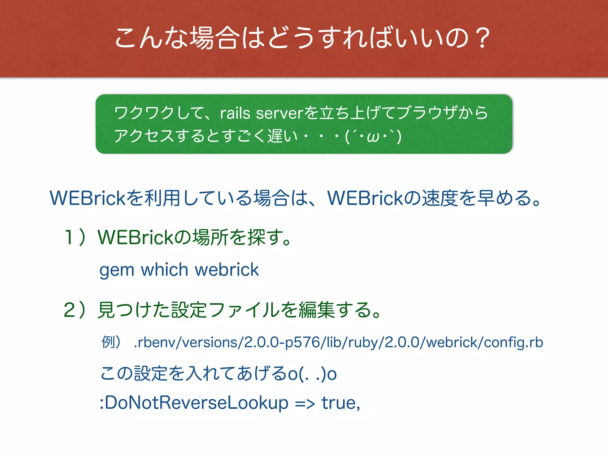 こんな場合はどうすればいいの？
WEBrickを利用している場合は、WEBrickの速度を早める。
ワクワクして、rails serverを立ち上げてブラウザから
アクセスするとすごく遅い・・・(́･ω･`)
例） .rbenv/versions/2.0.0-p576/lib/ruby/2.0.0/webrick/conﬁg.rb
１）WEBrickの場所を探す。
この設定を入れてあげるo(. .)o
gem which webrick
２）見つけた設定ファイルを編集する。
:DoNotReverseLookup => true,
 