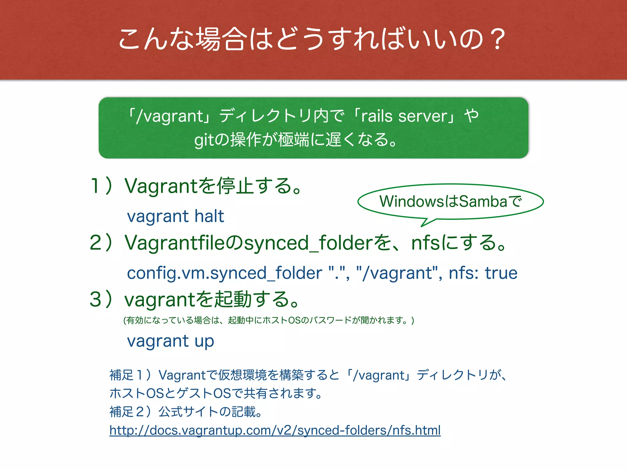 こんな場合はどうすればいいの？
補足１）Vagrantで仮想環境を構築すると「/vagrant」ディレクトリが、
ホストOSとゲストOSで共有されます。
補足２）公式サイトの記載。
http://docs.vagrantup.com/v2/synced-folders/nfs.html
「/vagrant」ディレクトリ内で「rails server」や
gitの操作が極端に遅くなる。
１）Vagrantを停止する。
vagrant halt
２）Vagrantﬁleのsynced_folderを、nfsにする。
conﬁg.vm.synced_folder ".", "/vagrant", nfs: true
３）vagrantを起動する。
vagrant up
(有効になっている場合は、起動中にホストOSのパスワードが聞かれます。)
WindowsはSambaで
 