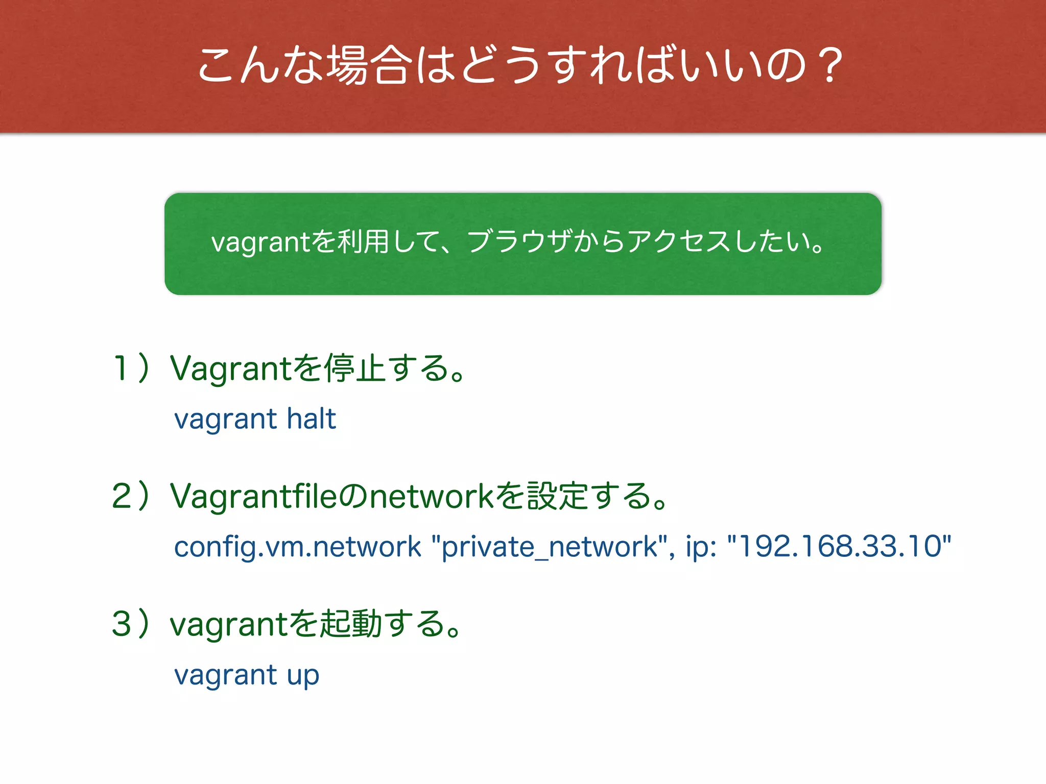 こんな場合はどうすればいいの？
vagrantを利用して、ブラウザからアクセスしたい。
１）Vagrantを停止する。
vagrant halt
２）Vagrantﬁleのnetworkを設定する。
conﬁg.vm.network "private_network", ip: "192.168.33.10"
３）vagrantを起動する。
vagrant up
 