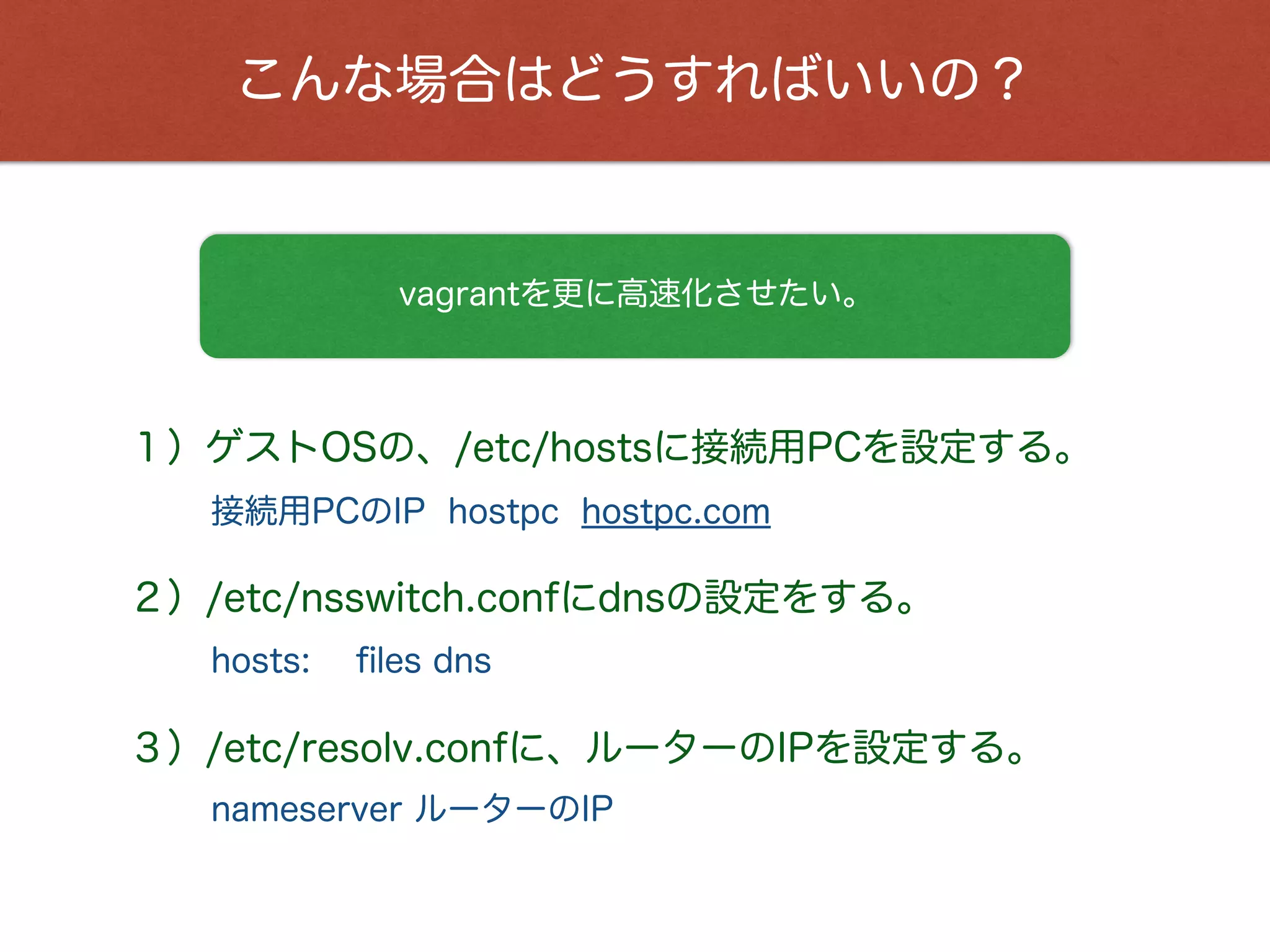 こんな場合はどうすればいいの？
vagrantを更に高速化させたい。
１）ゲストOSの、/etc/hostsに接続用PCを設定する。
接続用PCのIP hostpc hostpc.com
２）/etc/nsswitch.confにdnsの設定をする。
hosts: ﬁles dns
３）/etc/resolv.confに、ルーターのIPを設定する。
nameserver ルーターのIP
 