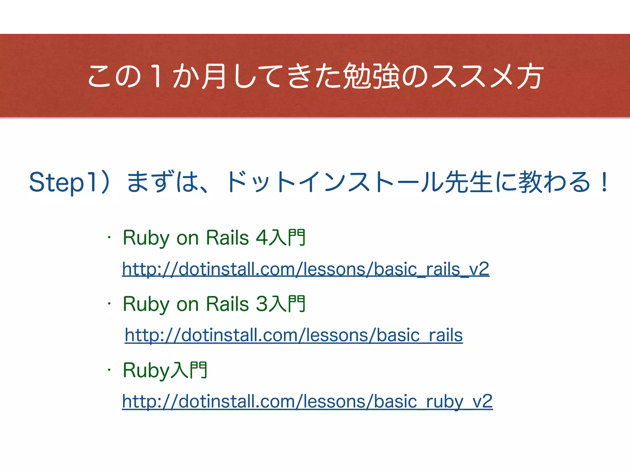 Step1）まずは、ドットインストール先生に教わる！
この１か月してきた勉強のススメ方
http://dotinstall.com/lessons/basic_rails_v2
• Ruby on Rails 4入門
http://dotinstall.com/lessons/basic_ruby_v2
• Ruby入門
http://dotinstall.com/lessons/basic_rails
• Ruby on Rails 3入門
 