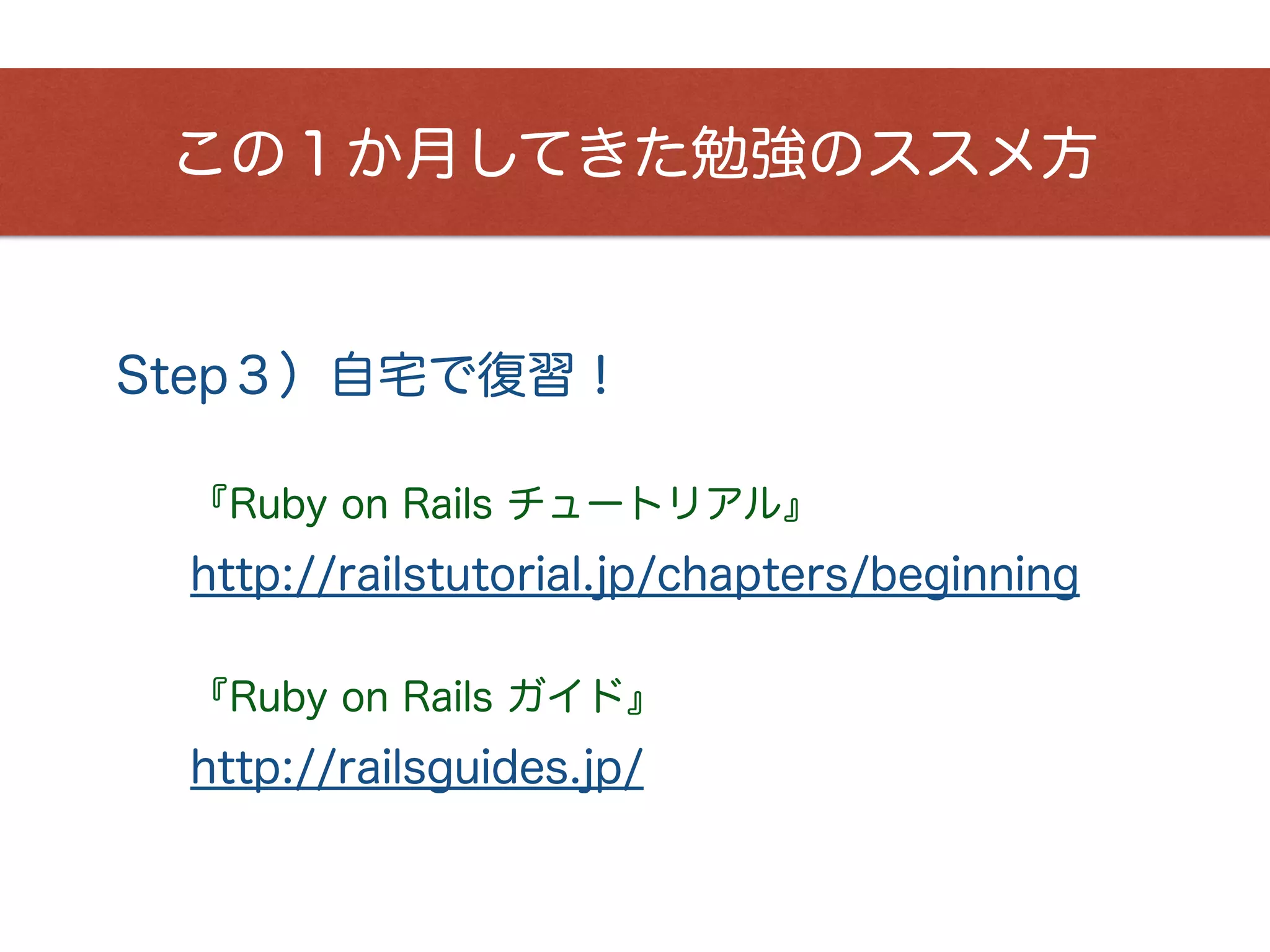 この１か月してきた勉強のススメ方
『Ruby on Rails チュートリアル』
Step３）自宅で復習！
http://railstutorial.jp/chapters/beginning
『Ruby on Rails ガイド』
http://railsguides.jp/
 