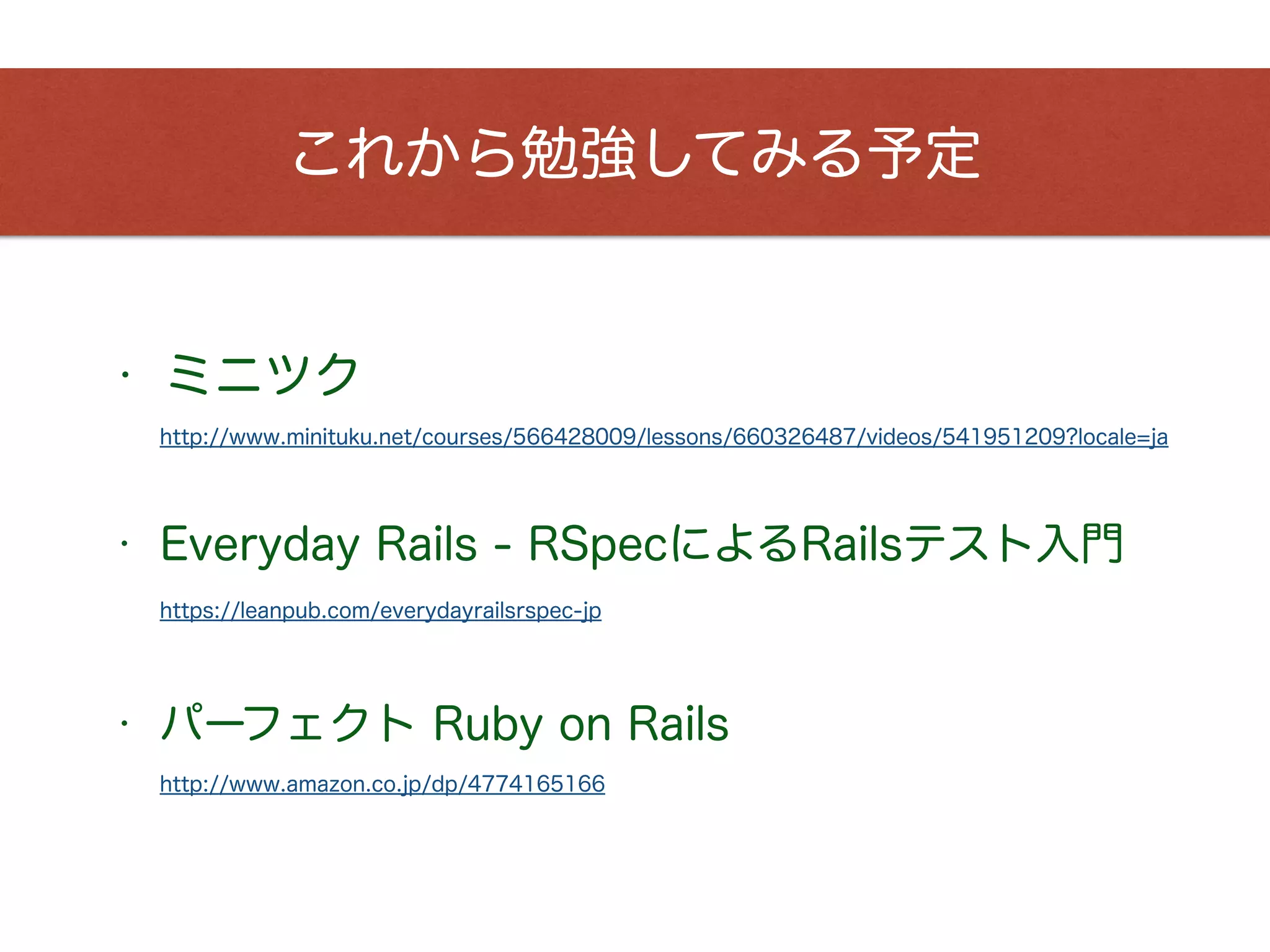 これから勉強してみる予定
http://www.minituku.net/courses/566428009/lessons/660326487/videos/541951209?locale=ja
• ミニツク
• Everyday Rails - RSpecによるRailsテスト入門
https://leanpub.com/everydayrailsrspec-jp
• パーフェクト Ruby on Rails
http://www.amazon.co.jp/dp/4774165166
 