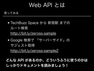 Web API とは
使ってみる

TechBuzz Space から 新宿駅 までの 
ルート検索  
http://bit.ly/zeross-sample
Google 検索で 「サーバーサイド」の 
サジェスト取得 
http://bit.ly/zeross-sample2
どんな API があるのか、どういうふうに使うのかは
しっかりドキュメントを読みましょう！

 