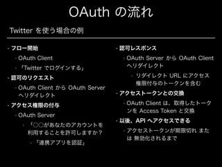 OAuth の流れ
Twitter を使う場合の例
•

フロー開始
•

•

OAuth Client

•

認可レスポンス

「Twitter でログインする」

•

OAuth Client から OAuth Server
へリダイレクト

•

OAuth Server
•

「○○があなたのアカウントを
利用することを許可しますか？
•

「連携アプリを認証」

•

リダイレクト URL にアクセス
権限付与のトークンを含む

アクセストークンとの交換
•

アクセス権限の付与
•

OAuth Server から OAuth Client
へリダイレクト
•

認可のリクエスト
•

•

•

OAuth Client は、取得したトーク
ンを Access Token と交換

以後、API へアクセスできる
•

アクセストークンが期限切れ また
は 無効化されるまで

 