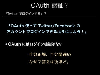 OAuth 認証？
「Twitter でログインする」？

「OAuth 使って Twitter/Facebook の 
アカウントでログインできるようにしよう！」
OAuth にはログイン機能はない

半分正解、半分間違い
なぜ？答えは後ほど。

 