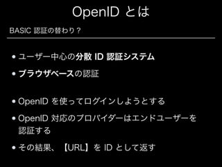 OpenID とは
BASIC 認証の替わり？

ユーザー中心の分散 ID 認証システム
ブラウザベースの認証
OpenID を使ってログインしようとする
OpenID 対応のプロバイダーはエンドユーザーを 
認証する
その結果、【URL】を ID として返す

 