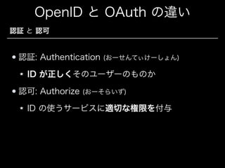 OpenID と OAuth の違い
認証 と 認可

認証: Authentication

(おーせんてぃけーしょん)

ID が正しくそのユーザーのものか
認可: Authorize

(おーそらいず)

ID の使うサービスに適切な権限を付与

 