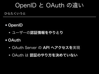 OpenID と OAuth の違い
ひらたくいうと

OpenID
ユーザーの認証情報をやりとり
OAuth
OAuth Server の API へアクセスを実現
OAuth は 認証のやり方を決めていない

 