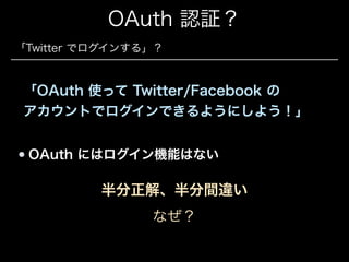 OAuth 認証？
「Twitter でログインする」？

「OAuth 使って Twitter/Facebook の 
アカウントでログインできるようにしよう！」
OAuth にはログイン機能はない

半分正解、半分間違い
なぜ？

 