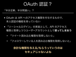 OAuth 認証？
「半分正解、半分間違い」？

OAuth は API へのアクセス権限を付与するもので、 
本人認証の機能を持っていない
「ソーシャルログイン」の実装として、API のアクセス 
権限と取得しつつユーザーアカウントとして使ってしまおう
「ツイート読み込む権限を取得しないと」
「フォロワーしている人を読み込む権限を取得しないと」

余計な権限を与える/もらうっていうのは 
セキュアじゃないよね

 