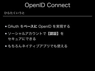 OpenID Connect
ひらたくいうと

OAuth をベースに OpenID を実現する
ソーシャルアカウントで【認証】を 
セキュアにできる
もちろんネイティブアプリでも使える

 