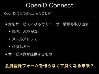 OpenID Connect
OpenID ではできなかったことが

対応サービスにひも付くユーザー情報も取り出す
氏名、ふりがな
メールアドレス
住所など…
サービス側が提供するもの

会員登録フォームを作らなくて良くなる未来？

 