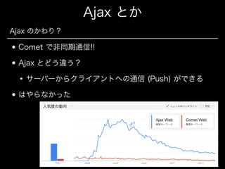 Ajax とか
Ajax のかわり？

Comet で非同期通信!!
Ajax とどう違う？
サーバーからクライアントへの通信 (Push) ができる
はやらなかった

 
