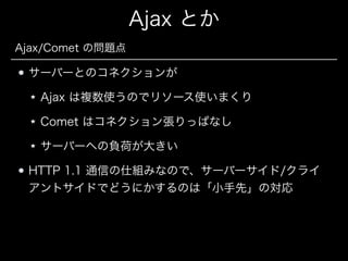 Ajax とか
Ajax/Comet の問題点

サーバーとのコネクションが
Ajax は複数使うのでリソース使いまくり
Comet はコネクション張りっぱなし
サーバーへの負荷が大きい
HTTP 1.1 通信の仕組みなので、サーバーサイド/クライ
アントサイドでどうにかするのは「小手先」の対応

 