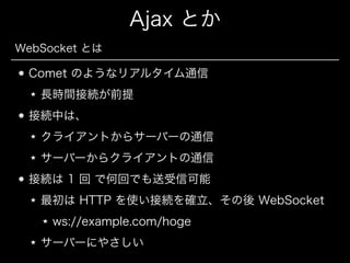 Ajax とか
WebSocket とは

Comet のようなリアルタイム通信
長時間接続が前提
接続中は、
クライアントからサーバーの通信
サーバーからクライアントの通信
接続は 1 回 で何回でも送受信可能
最初は HTTP を使い接続を確立、その後 WebSocket
ws://example.com/hoge
サーバーにやさしい

 
