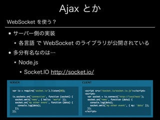 Ajax とか
WebSocket を使う？

サーバー側の実装
各言語 で WebSocket のライブラリが公開されている
多分有名なのは…
Node.js
Socket.IO http://socket.io/

 
