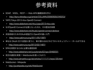 参考資料
SOAP，WSDL，REST――Web APIの基礎技術を学ぶ
http://itpro.nikkeibp.co.jp/article/COLUMN/20060928/249253/
YAPC::Tokyo 2013 ritou OpenID Connect
http://www.slideshare.net/ritou/yapc2013-ritou-oidc
なぜOpenID Connectが必要となったのか、その歴史的背景
http://www.slideshare.net/tkudo/openid-connect-devlove
非技術者のためのOAuth認証(?)とOpenIDの違い入門
http://www.sakimura.org/2011/05/1087/
単なる OAuth 2.0 を認証に使うと、車が通れるほどのどでかいセキュリティー・ホールができる
http://www.sakimura.org/2012/02/1487/
SPAを実現するために必要な通信技術
http://www.slideshare.net/yusukenaka52/spa-30482031
双方向通信を実現！ WebSocketを使いこなそう
http://www.atmarkit.co.jp/ait/articles/1111/11/news135.html
WebSocket - Wikipedia
http://ja.wikipedia.org/wiki/WebSocket

 